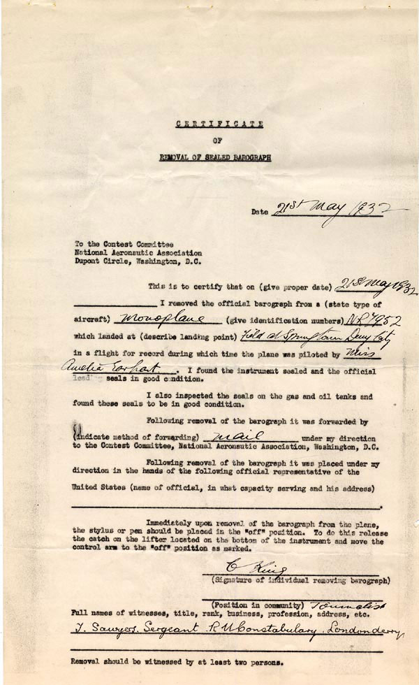 This document details Amelia Earharts Certificate of Landing attesting to her historic solo flight across the Atlantic on May 20 1932. Upon landing in Culmore Northern Ireland Earhart removed the official barograph from her Lockheed Vega 5B aircraft bearing the identification number NR7952. The barograph found sealed and in good condition was dispatched to the National Aeronautic Associations Contest Committee in Washington D.C. The document delineates instructions for placing the stylus or pen in the off position upon removal and mentions that the removal was witnessed by at least two individuals including Souris Sacarnaga of the Royal Ulster Constabulary in Londonderry. This certificate is a vital historical record commemorating Earharts pioneering aviation feats and substantiating her remarkable achievement. TRANSCRIPT: CERTIFICATE OF REMOVAL OF SEALED BAROGRAPH Date 218 May 1832 To the Contest Committee National Aeronautic Association Dupont Circle Washington D.C. This is to certify that on (give proper date) 218 May 1932 I removed the official barograph from a (state type of aircraft) Monoplane which landed at (describe landing point) (give identification numbers) N87952 in a flight for record during which time the plane was piloted by Miss Amelia Earhart lend I found the instrument sealed and the official seals in good condition. I also inspected the seals on the gas and oil tanks and found these seals to be in good condition. Following removal of the barograph it was forwarded by (indicate method of forwarding) mail under my direction to the Contest Committee National Aeronautic Association Washington D.C. Following removal of the barograph it was placed under my direction in the hands of the following official representative of the United States (name of official in what capacity serving and his address) Immediately upon removal of the barograph from the plane the stylus or pen should be placed in the off position. To do this rolesse the catch on the lifter located on the bottom of the instrument and move the control arm to the off position as marked. Full names of witnesses title rank business profession address etc. J. Sawyers. Sergeant Removal should be witnessed by at least two persons.