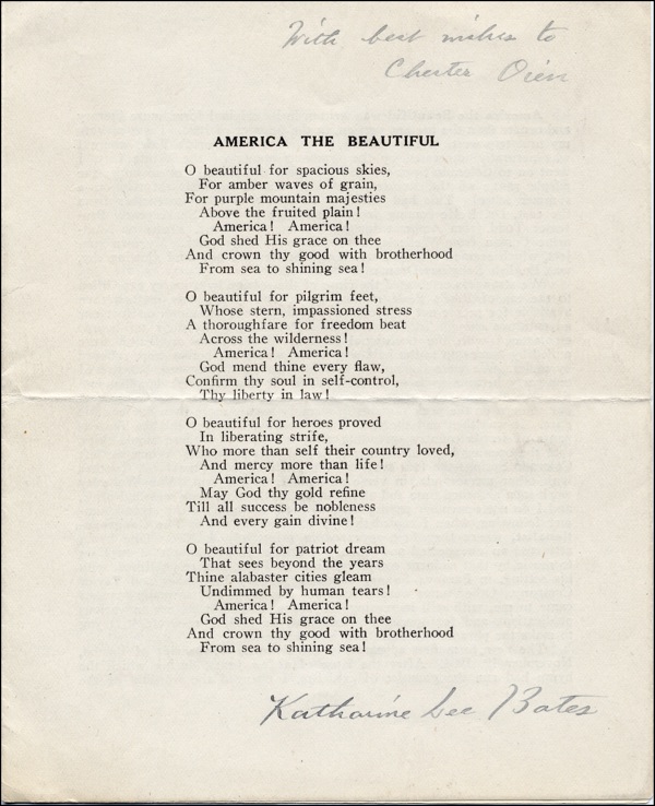 On this page from the document the patriotic song America the Beautiful penned by Katharine Lee Bates in 1893 is showcased. The song extols Americas scenic splendor the value of freedom and self discipline the gallantry of American heroes and the aspiration for a forthcoming era where American cities radiate with nobility and unity. It accentuates the significance of brotherhood and unity in realizing Americas ideals. The page is signed by Katharine Lee Bates extending her best wishes to Chester Owen. TRANSCRIPT: AMERICA THE BEAUTIFUL O beautiful for spacious skies For amber waves of grain For purple mountain majesties Above the fruited plain! America! America! God shed His grace on thee And crown thy good with brotherhood From sea to shining sea! O beautiful for pilgrim feet Whose stern impassioned stress A thoroughfare for freedom beat Across the wilderness ! America! America! God mend thine every flaw Confirm thy soul in self control Thy liberty in law! O beautiful for heroes proved In liberating strife Who more than self their country loved And mercy more than life! America! America! May God thy gold refine Till all success be nobleness And every gain divine O beautiful for patriot dream That sees beyond the years Thine alabaster cities gleam Undimmed by human tears! America! America! God shed His grace on thee And crown thy good with brotherhood From sea to shining sea!
